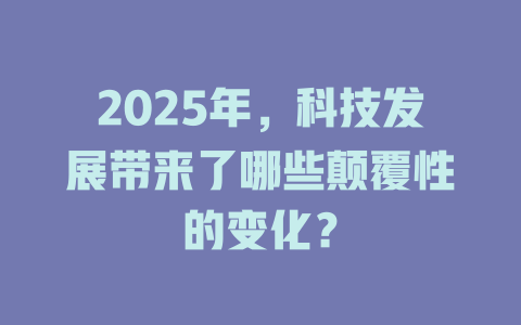 2025年，科技发展带来了哪些颠覆性的变化？ 一