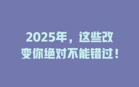 2025年，这些改变你绝对不能错过！ 一