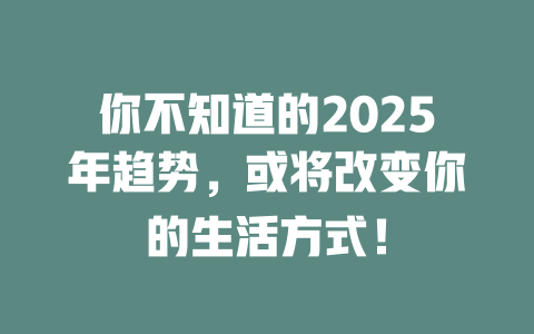 你不知道的2025年趋势，或将改变你的生活方式！ 一