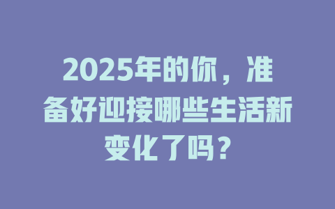 2025年的你，准备好迎接哪些生活新变化了吗？ 一