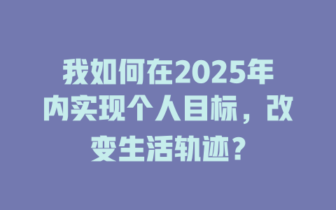 我如何在2025年内实现个人目标，改变生活轨迹？ 一