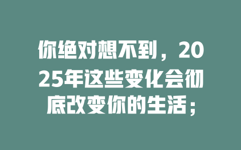 你绝对想不到，2025年这些变化会彻底改变你的生活； 一