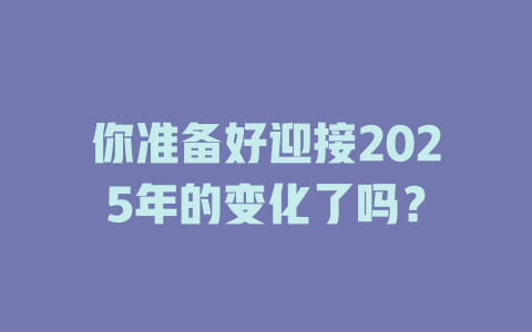 你准备好迎接2025年的变化了吗？ 一