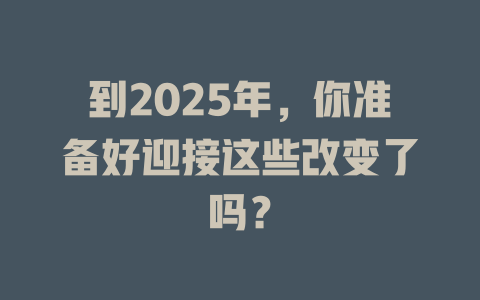 到2025年，你准备好迎接这些改变了吗？ 一