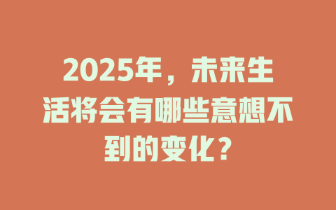2025年，未来生活将会有哪些意想不到的变化？ 一