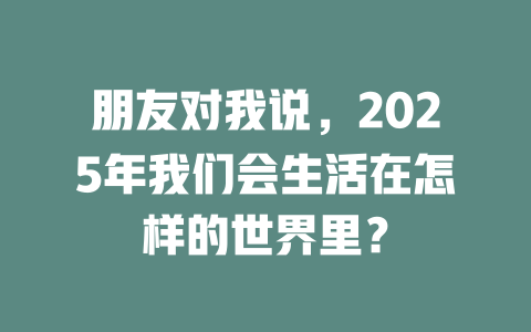 朋友对我说，2025年我们会生活在怎样的世界里？ 一