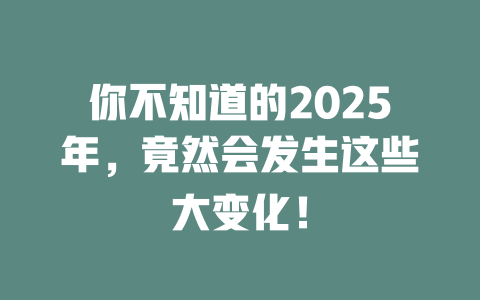 你不知道的2025年，竟然会发生这些大变化！ 一