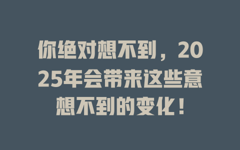 你绝对想不到，2025年会带来这些意想不到的变化！ 一