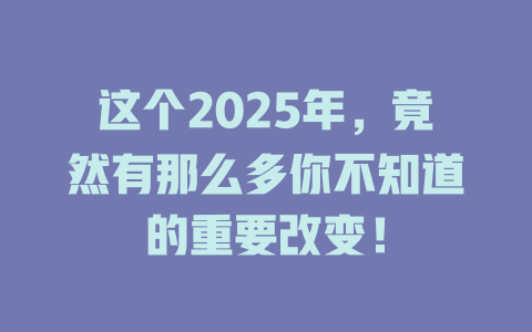 这个2025年，竟然有那么多你不知道的重要改变！ 一