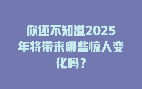 你还不知道2025年将带来哪些惊人变化吗？ 一