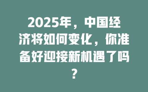 2025年，中国经济将如何变化，你准备好迎接新机遇了吗？ 一