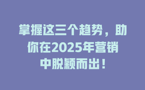 掌握这三个趋势,助你在2025年营销中脱颖而出! 一