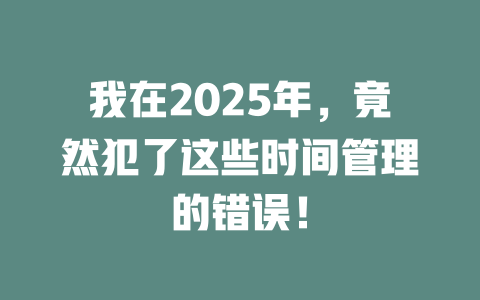 我在2025年，竟然犯了这些时间管理的错误！ 一