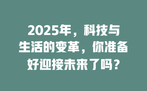 2025年，科技与生活的变革，你准备好迎接未来了吗？ 一