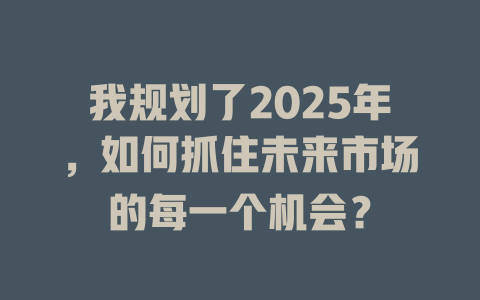 我规划了2025年，如何抓住未来市场的每一个机会？ 一