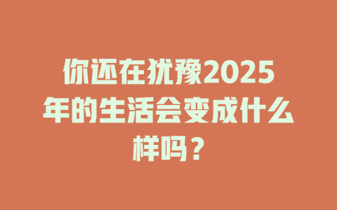 你还在犹豫2025年的生活会变成什么样吗？ 一