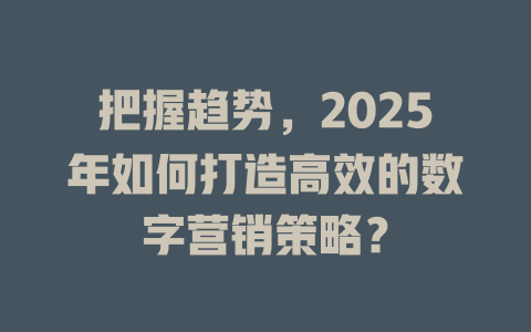 把握趋势，2025年如何打造高效的数字营销策略？ 一