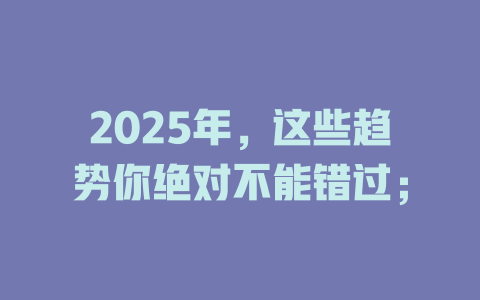 2025年，这些趋势你绝对不能错过； 一