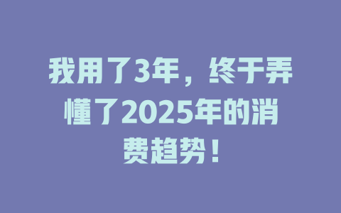 我用了3年，终于弄懂了2025年的消费趋势！ 一