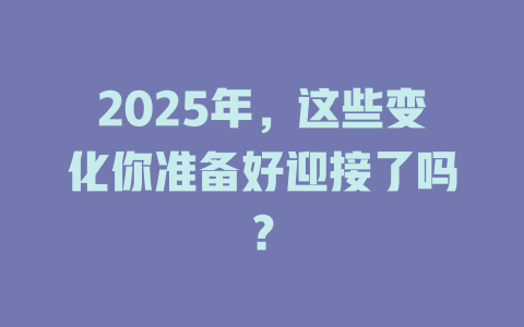 2025年，这些变化你准备好迎接了吗？ 一