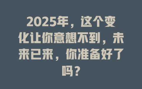 2025年，这个变化让你意想不到，未来已来，你准备好了吗？ 一