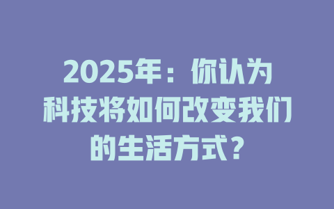 2025年：你认为科技将如何改变我们的生活方式？ 一