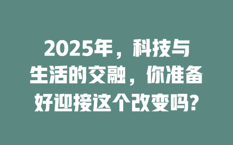 2025年，科技与生活的交融，你准备好迎接这个改变吗? 一