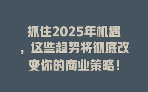 抓住2025年机遇，这些趋势将彻底改变你的商业策略！ 一
