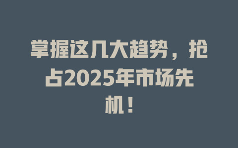 掌握这几大趋势，抢占2025年市场先机！ 一