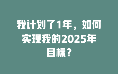我计划了1年，如何实现我的2025年目标？ 一