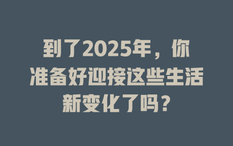 到了2025年，你准备好迎接这些生活新变化了吗？ 一