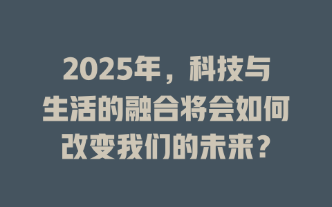2025年，科技与生活的融合将会如何改变我们的未来？ 一