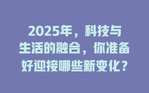 2025年，科技与生活的融合，你准备好迎接哪些新变化？ 一