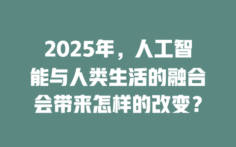 2025年，人工智能与人类生活的融合会带来怎样的改变？ 一